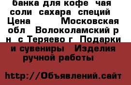 банка для кофе, чая, соли, сахара, специй › Цена ­ 200 - Московская обл., Волоколамский р-н, с.Теряево г. Подарки и сувениры » Изделия ручной работы   
